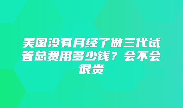 美国没有月经了做三代试管总费用多少钱?会不会很贵