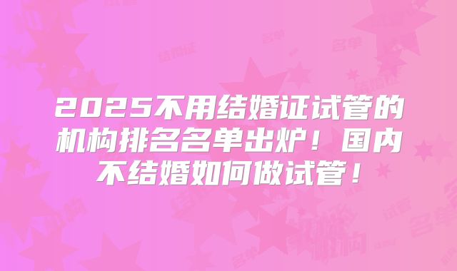 2025不用结婚证试管的机构排名名单出炉！国内不结婚如何做试管！