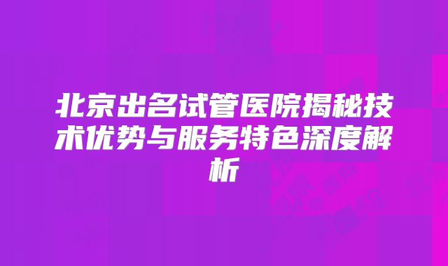 北京出名试管医院揭秘技术优势与服务特色深度解析