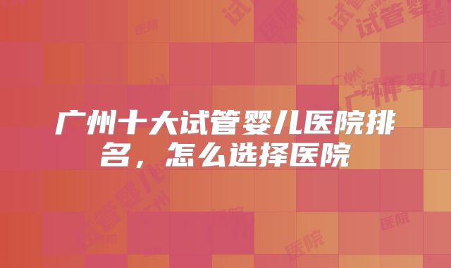 广州十大试管婴儿医院排名，怎么选择医院