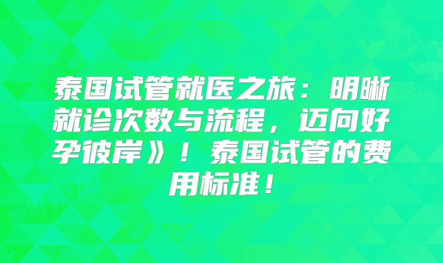 泰国试管就医之旅：明晰就诊次数与流程，迈向好孕彼岸》！泰国试管的费用标准！