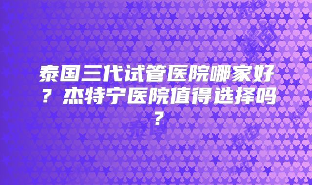泰国三代试管医院哪家好？杰特宁医院值得选择吗？