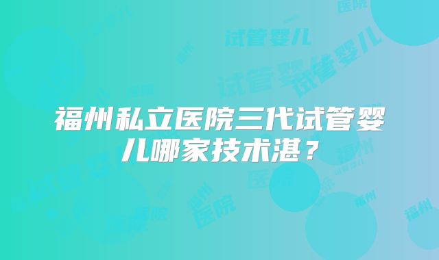 福州私立医院三代试管婴儿哪家技术湛？
