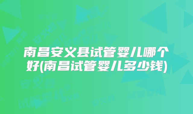 南昌安义县试管婴儿哪个好(南昌试管婴儿多少钱)