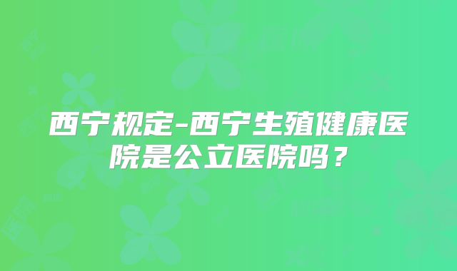 西宁规定-西宁生殖健康医院是公立医院吗？