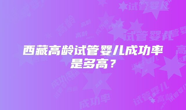 西藏高龄试管婴儿成功率是多高？
