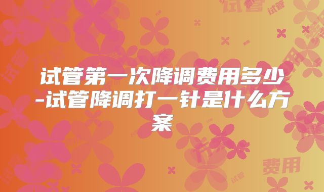 试管第一次降调费用多少-试管降调打一针是什么方案
