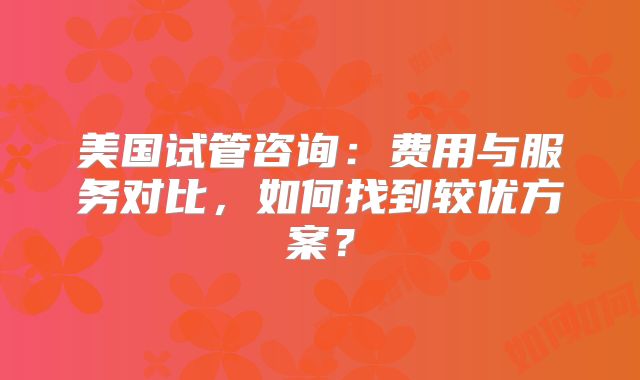美国试管咨询：费用与服务对比，如何找到较优方案？