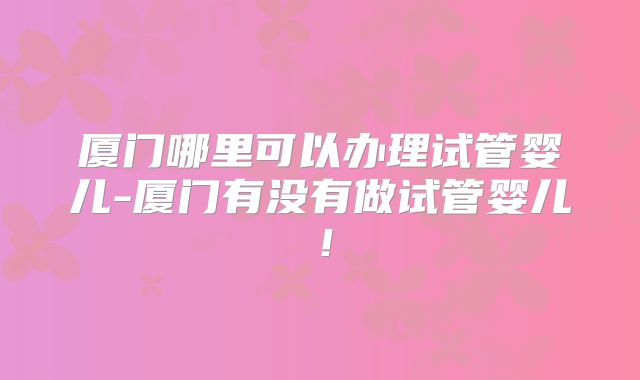 厦门哪里可以办理试管婴儿-厦门有没有做试管婴儿！