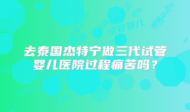 去泰国杰特宁做三代试管婴儿医院过程痛苦吗？