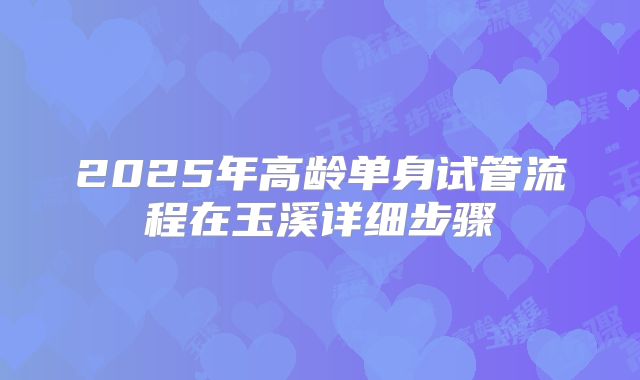 2025年高龄单身试管流程在玉溪详细步骤