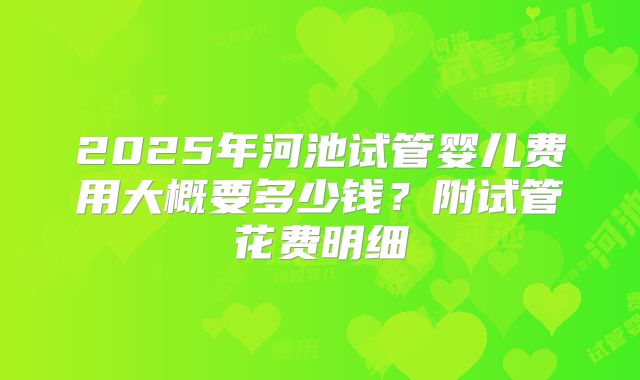 2025年河池试管婴儿费用大概要多少钱?附试管花费明细