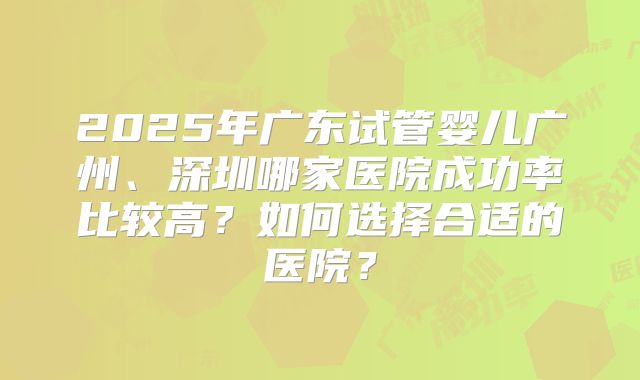 2025年广东试管婴儿广州、深圳哪家医院成功率比较高？如何选择合适的医院？