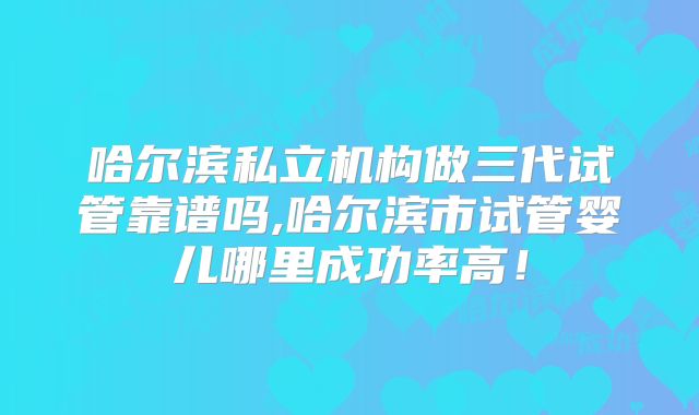 哈尔滨私立机构做三代试管靠谱吗,哈尔滨市试管婴儿哪里成功率高!