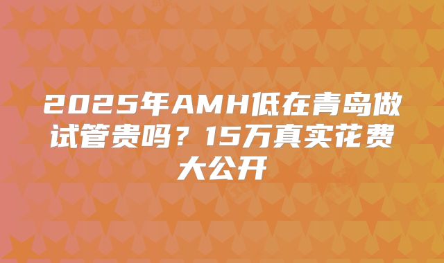 2025年AMH低在青岛做试管贵吗？15万真实花费大公开