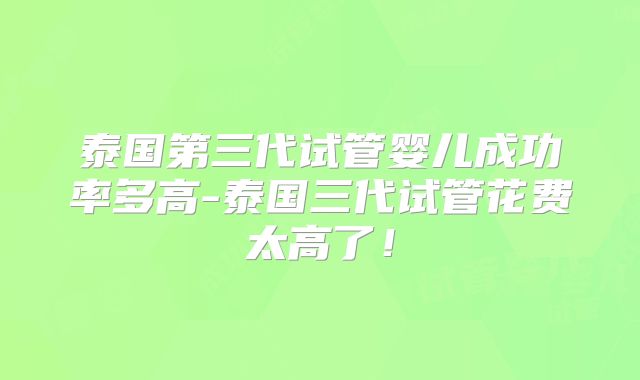 泰国第三代试管婴儿成功率多高-泰国三代试管花费太高了！