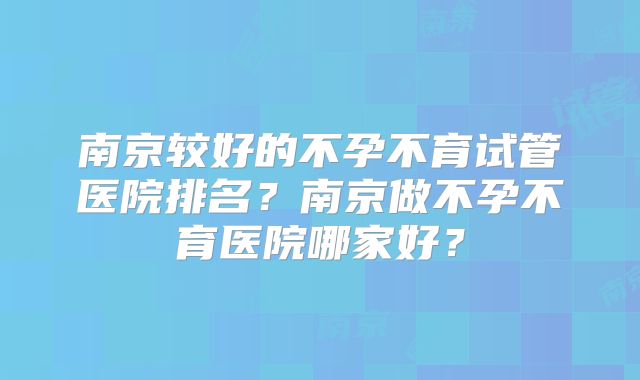 南京较好的不孕不育试管医院排名？南京做不孕不育医院哪家好？