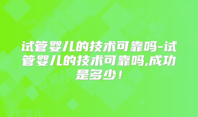 试管婴儿的技术可靠吗-试管婴儿的技术可靠吗,成功是多少!