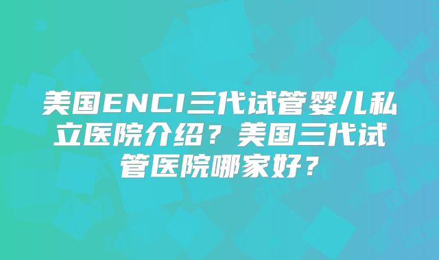 美国ENCI三代试管婴儿私立医院介绍?美国三代试管医院哪家好?