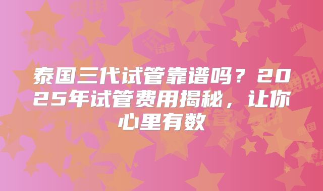泰国三代试管靠谱吗？2025年试管费用揭秘，让你心里有数