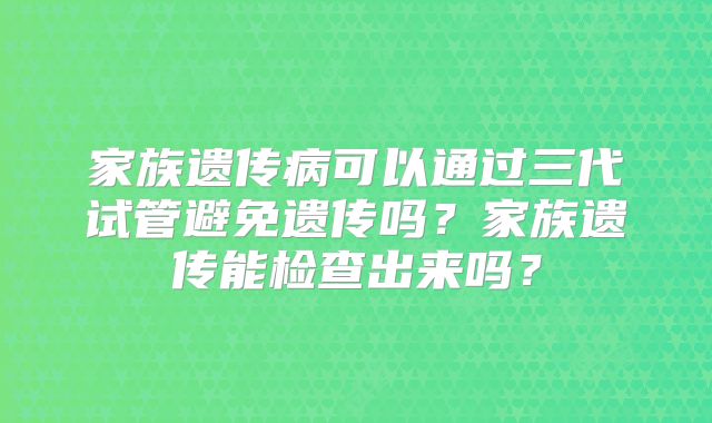家族遗传病可以通过三代试管避免遗传吗？家族遗传能检查出来吗？