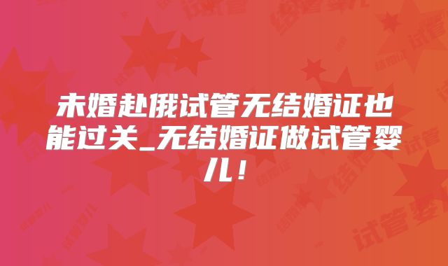 未婚赴俄试管无结婚证也能过关_无结婚证做试管婴儿！