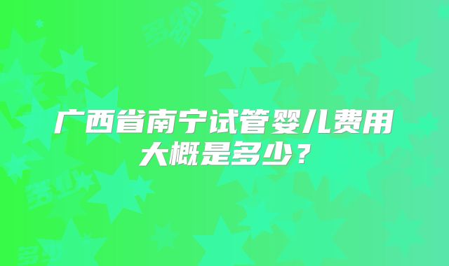 广西省南宁试管婴儿费用大概是多少？