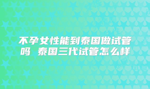 不孕女性能到泰国做试管吗 泰国三代试管怎么样