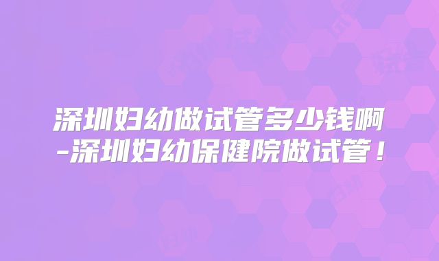 深圳妇幼做试管多少钱啊-深圳妇幼保健院做试管！