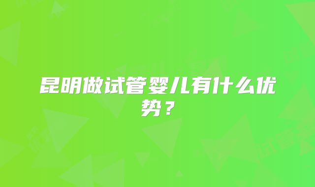 昆明做试管婴儿有什么优势?