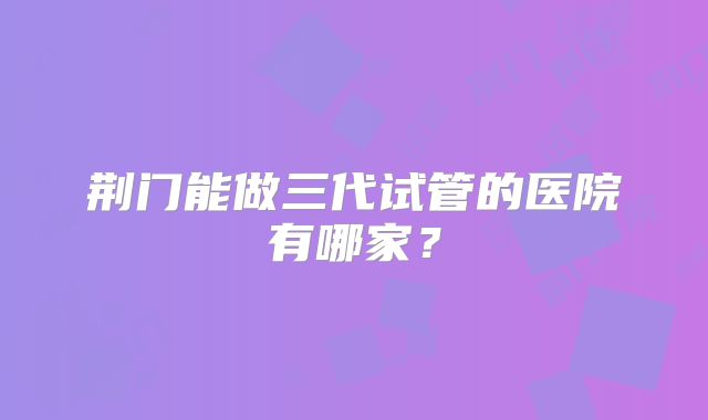 荆门能做三代试管的医院有哪家？