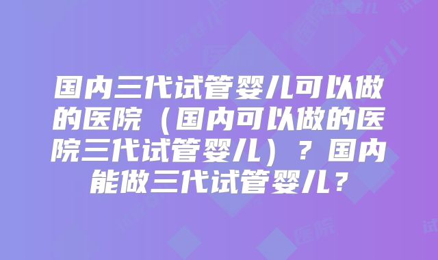 国内三代试管婴儿可以做的医院(国内可以做的医院三代试管婴儿)?国内能做三代试管婴儿?