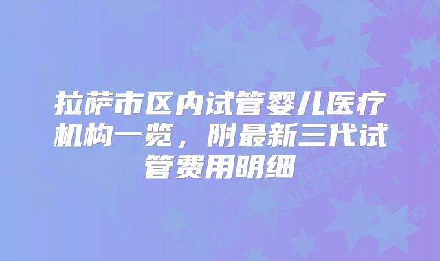 拉萨市区内试管婴儿医疗机构一览，附最新三代试管费用明细