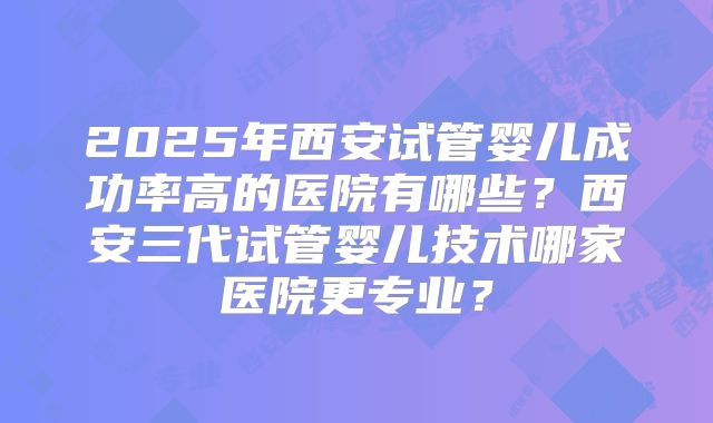 2025年西安试管婴儿成功率高的医院有哪些？西安三代试管婴儿技术哪家医院更专业？