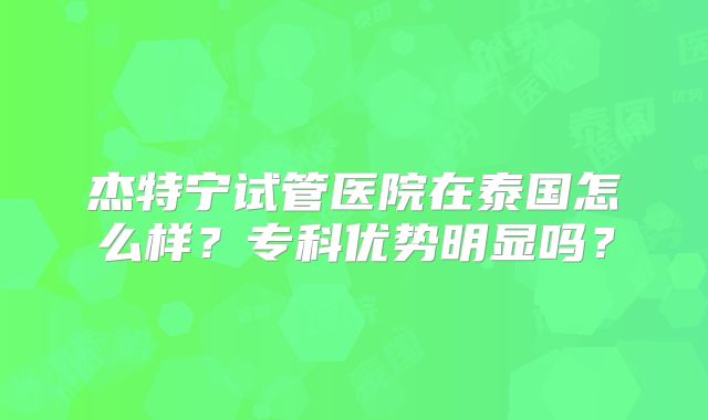 杰特宁试管医院在泰国怎么样？专科优势明显吗？
