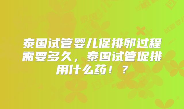 泰国试管婴儿促排卵过程需要多久，泰国试管促排用什么药！？