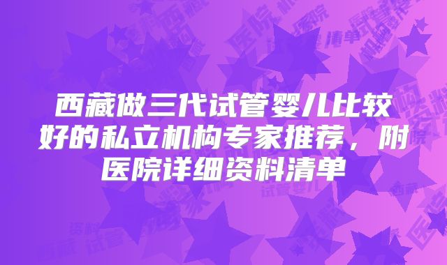 西藏做三代试管婴儿比较好的私立机构专家推荐，附医院详细资料清单