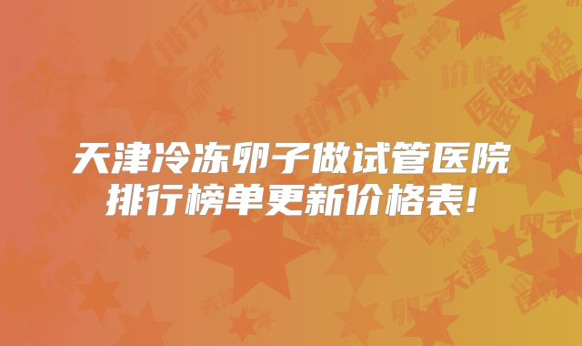 天津冷冻卵子做试管医院排行榜单更新价格表!