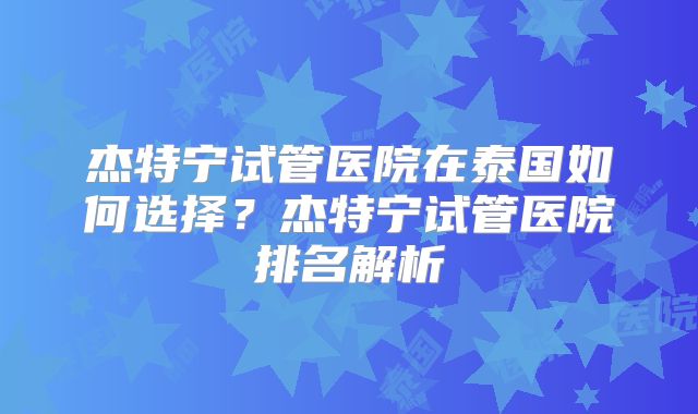 杰特宁试管医院在泰国如何选择？杰特宁试管医院排名解析