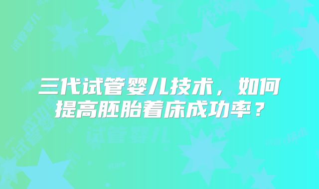 三代试管婴儿技术，如何提高胚胎着床成功率？