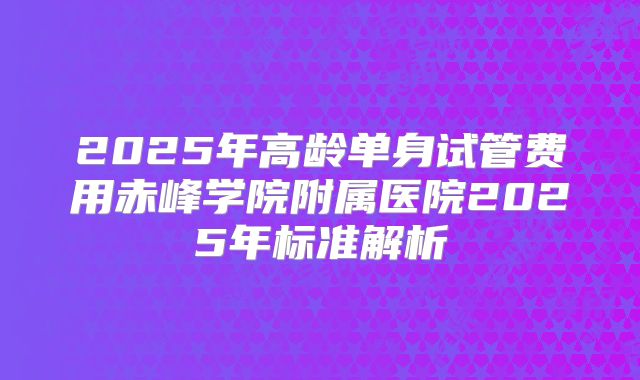 2025年高龄单身试管费用赤峰学院附属医院2025年标准解析
