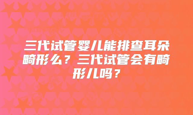 三代试管婴儿能排查耳朵畸形么?三代试管会有畸形儿吗?