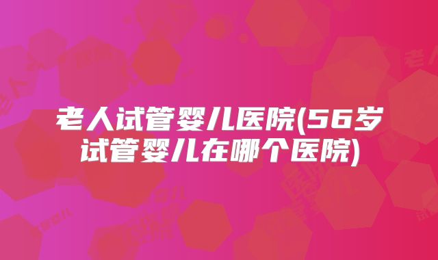 老人试管婴儿医院(56岁试管婴儿在哪个医院)