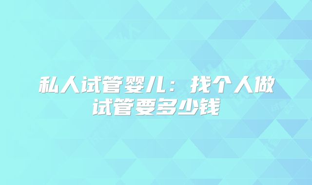 私人试管婴儿:找个人做试管要多少钱