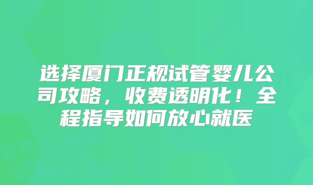选择厦门正规试管婴儿公司攻略，收费透明化！全程指导如何放心就医