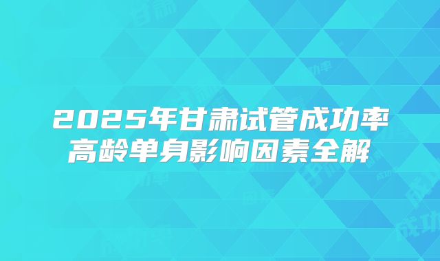 2025年甘肃试管成功率高龄单身影响因素全解