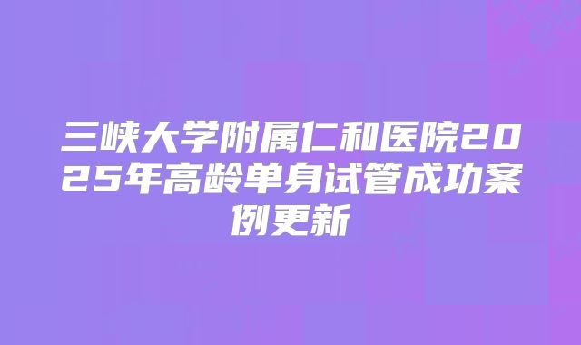 三峡大学附属仁和医院2025年高龄单身试管成功案例更新