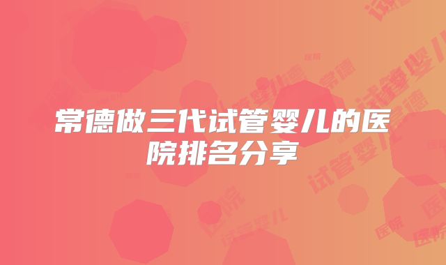 常德做三代试管婴儿的医院排名分享