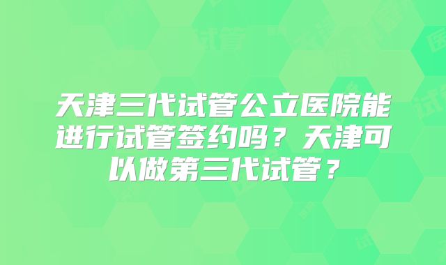 天津三代试管公立医院能进行试管签约吗？天津可以做第三代试管？