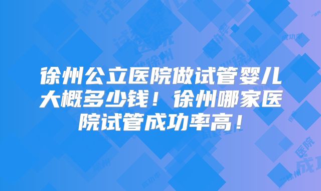徐州公立医院做试管婴儿大概多少钱！徐州哪家医院试管成功率高！